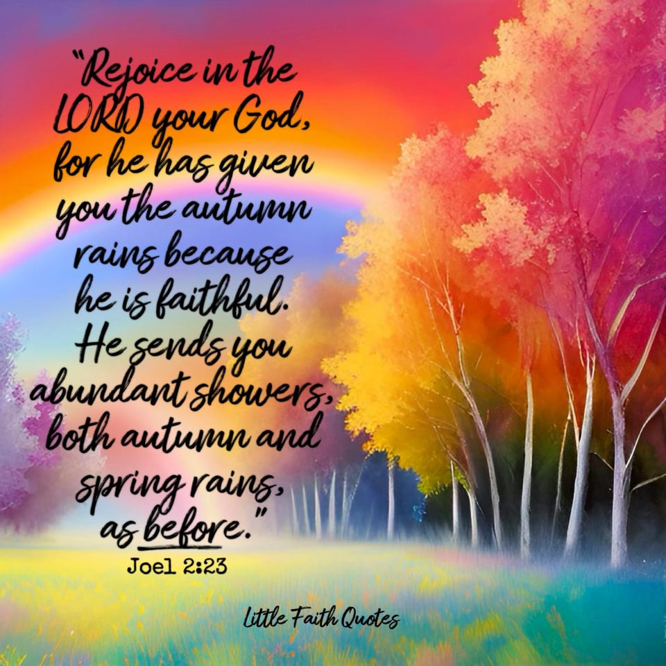 Be glad, people of Zion, rejoice in the LORD your God, for he has given you the autumn rains because he is faithful. He sends you abundant showers, both autumn and spring rains, as before. ~Joel 2:23. Trees in fall colors of orange, gold, and red spring up around a grassy meadow. The sky is painted in shades of blue, gold, yellow, and pink. Image by: @Little Faith Quotes.