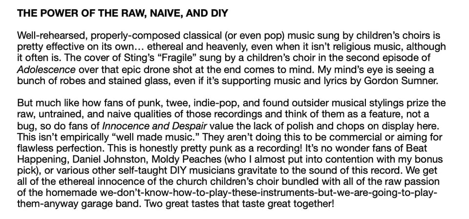 THE POWER OF THE RAW, NAIVE, AND DIY
Well-rehearsed, properly-composed classical (or even pop) music sung by children's choirs is
pretty effective on its own... ethereal and heavenly, even when it isn't religious music, although
it often is. The cover of Sting's "Fragile" sung by a children's choir in the second episode of
Adolescence over that epic drone shot at the end comes to mind. My mind's eye is seeing a
bunch of robes and stained glass, even if it's supporting music and lyrics by Gordon Sumner.
But much like how fans of punk, twee, indie-pop, and found outsider musical stylings prize the
raw, untrained, and naive qualities of those recordings and think of them as a feature, not a
bug, so do fans of Innocence and Despair value the lack of polish and chops on display here.
This isn't empirically "well made music." They aren't doing this to be commercial or aiming for
flawless perfection. This is honestly pretty punk as a recording! It's no wonder fans of Beat
Happening, Daniel Johnston, Moldy Peaches (who I almost put into contention with my bonus
pick), or various other self-taught DIY musicians gravitate to the sound of this record. We get
all of the ethereal innocence of the church children's choir bundled with all of the raw passion
of the homemade we-don't-know-how-to-play-these-instruments-but-we-are-going-to-play-
them-anyway garage band. Two great tastes that taste great together!