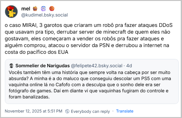 Citação de mel 🍯 🥶 🏀 (@kudimel.bsky.social) ao post do Sommelier de Narigudas com o texto: o caso MIRAI, 3 garotos que criaram um robô pra fazer ataques DDoS que usavam pra tipo, derrubar server de minecraft de quem eles não gostavam, eles começaram a vender os robôs pra fazer ataques e alguém comprou, atacou o servidor da PSN e derrubou a internet na costa do pacífico dos EUA