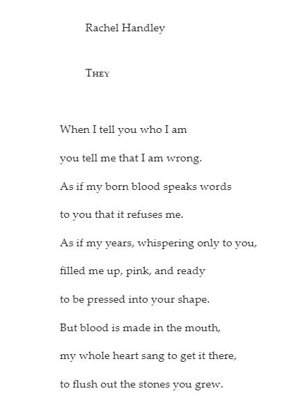 Rachel Handley They When I tell you who I am you tell me that I am wrong. As if my born blood speaks words to you that it refuses me. As if my years, whispering only to you, filled me up, pink, and ready to be pressed into your shape. But blood is made in the mouth, my whole heart sang to get it there, to flush out the stones you grew.