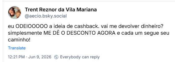 Post de Trent Reznor da Vila Mariana (@aecio.bsky.social) :
eu ODEIOOOOO a ideia de cashback. vai me devolver dinheiro? simplesmente ME DÊ O DESCONTO AGORA e cada um segue seu caminho!