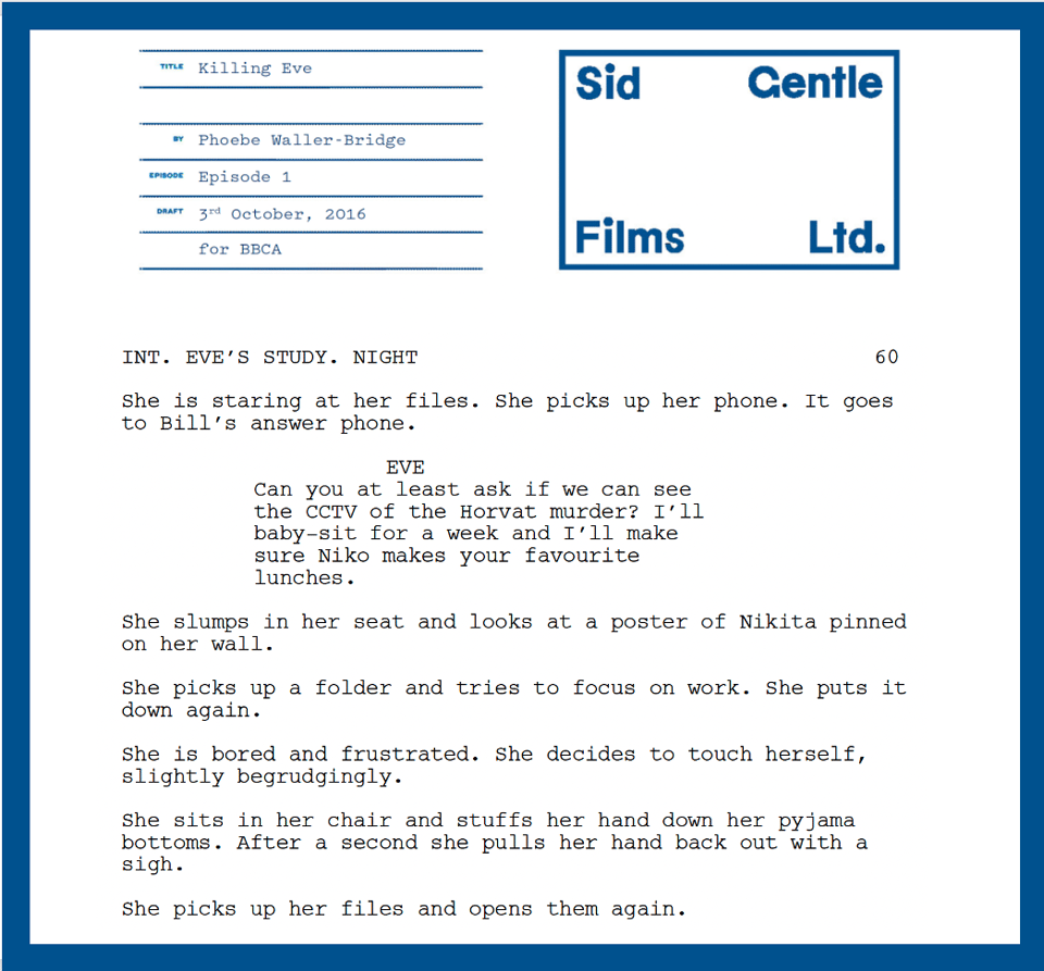 Text from Killing Eve’s pilot script that states: "INT. EVE’S STUDY. NIGHT
She is staring at her files. She picks up her phone. It goes to Bill’s answer phone.
EVE: Can you at least ask if we can see the CCTV of the Horvat murder? I’ll baby-sit for a week and I’ll make sure Niko makes your favourite lunches.
She slumps in her seat and looks at a poster of Nikita pinned on her wall. She picks up a folder and tries to focus on work. She puts it down again. She is bored and frustrated. She decides to touch herself, slightly begrudgingly. She sits in her chair and stuffs her hand down her pyjama bottoms. After a second she pulls her hand back out with a sigh. She picks up her files and opens them again.