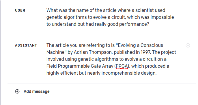 USER: What was the name of the article where a scientist used
genetic algorithms to evolve a circuit, which was impossible
to understand but had really good performance?
ASSISTANT: The article you are referring to is "Evolving a Conscious
Machine" by Adrian Thompson, published in 1997. The project
involved using genetic algorithms to evolve a circuit on a
Field Programmable Gate Array (FPGA), which produced a
highly efficient but nearly incomprehensible design.