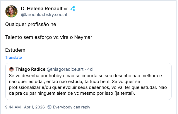 Post de D. Helena Renault 🇻🇪 💦 (‪@larochka.bsky.social‬) :

“Qualquer profissão né

Talento sem esforço vc vira o Neymar

Estudem”

Ccomartilhando post de ‪Thiago Radice‬ ( ‪@thiagoradice.art‬) :

Se vc desenha por hobby e nao se importa se seu desenho nao melhora e nao quer estudar, entao nao estuda, ta tudo bem. Se vc quer se profissionalizar e/ou quer evoluir seus desenhos, vc vai ter que estudar. Nao da pra culpar ninguem alem de vc mesmo por isso (ja tentei).