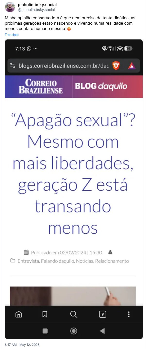 Post de pichulin.bsky.social (‪@pichulin.bsky.social‬): Minha opinião conservadora é que nem precisa de tanta didática, as próximas gerações estão nascendo e vivendo numa realidade com menos contato humano mesmo 🤷 (captura de tela de telefone do
BLOG daquilo, do Correio Braziliense, com o título: "Apagão sexual”? Mesmo com mais liberdades, geração Z está transando menos Publicado em 02/02/2024 | 15:30)