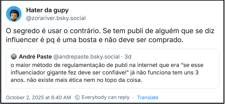 Post de Hater da gupy (‪@zorariver.bsky.social‬) com o texto: O segredo é usar o contrário. Se tem publi de alguém que se diz influencer é pq é uma bosta e não deve ser comprado. Ele cita o post de ‪André Paste‬ (‪@andrepaste.bsky.social‬) com o texto: o maior método de regulamentação de publi na internet que era “se esse influenciador gigante fez deve ser confiável” já não funciona tem uns 3 anos. não existe mais ética nem no topo da coisa.