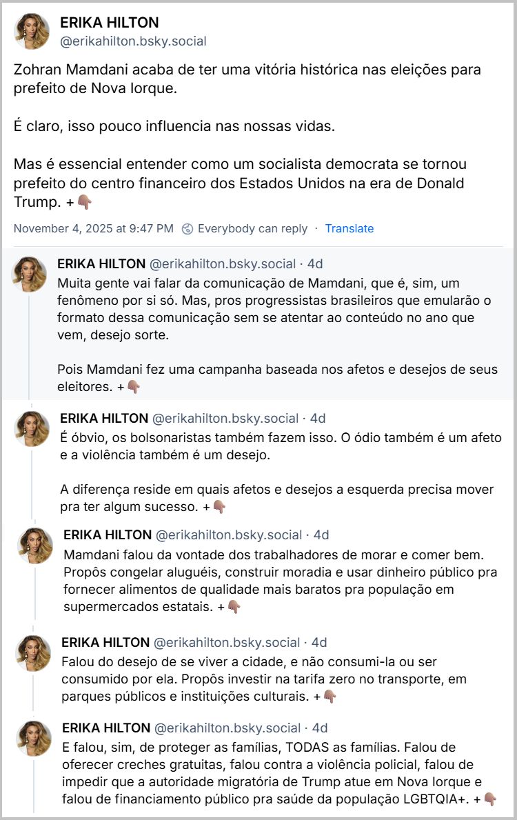 Posts de ERIKA HILTON (@erikahilton.bsky.social) com o texto: Zohran Mamdani acaba de ter uma vitória histórica nas eleições para prefeito de Nova Iorque. É claro, isso pouco influencia nas nossas vidas. Mas é essencial entender como um socialista democrata se tornou prefeito do centro financeiro dos Estados Unidos na era de Donald Trump. +👇🏽 Muita gente vai falar da comunicação de Mamdani, que é, sim, um fenômeno por si só. Mas, pros progressistas brasileiros que emularão o formato dessa comunicação sem se atentar ao conteúdo no ano que vem, desejo sorte. Pois Mamdani fez uma campanha baseada nos afetos e desejos de seus eleitores. +👇🏽 É óbvio, os bolsonaristas também fazem isso. O ódio também é um afeto e a violência também é um desejo. A diferença reside em quais afetos e desejos a esquerda precisa mover pra ter algum sucesso. +👇🏽 Mamdani falou da vontade dos trabalhadores de morar e comer bem. Propôs congelar aluguéis, construir moradia e usar dinheiro público pra fornecer alimentos de qualidade mais baratos pra população em supermercados estatais. +👇🏽 Falou do desejo de se viver a cidade, e não consumi-la ou ser consumido por ela. Propôs investir na tarifa zero no transporte, em parques públicos e instituições culturais. +👇🏽 E falou, sim, de proteger as famílias, TODAS as famílias. Falou de oferecer creches gratuitas, falou contra a violência policial, falou de impedir que a autoridade migratória de Trump atue em Nova Iorque e falou de financiamento público pra saúde da população LGBTQIA+. +👇🏽