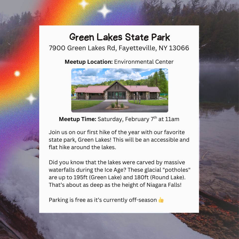 Hike Location: Green Lakes State Park.
Address: 7900 Green Lakes Rd, Fayetteville, NY 13066
Meetup Location: Environmental Center.
Meetup Time: Saturday, February 7th at 11am.
Join us on our first hike of the year with our favorite state park, Green Lakes! This will be an accessible and flat hike around the lakes.
Did you know that the lakes were carved by massive waterfalls during the Ice Age? These glacial "potholes" are up to 195ft (Green Lake) and 180ft (Round Lake). That's about as deep as the height of Niagara Falls!
Parking is free as it's currently off-season.