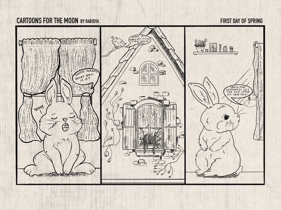 Three panels with the title "Cartoons for the Moon" at the top, followed by "By rabidya" on the left. On the right is the title of this comic "First Day of Spring". Panel one is a drawing of a rabbit with its eyes closed yawning in front of a window with curtains. The rabbit is saying "Sooo sleepy. What Day is it?" in the speech bubble to the right. To the left it says "yawn". The middle panel is a drawing of the outside of the window and house. The window has a plant on the windowsill and shutters. There is a bird perched above the house on a tree branch and has a speech bubble saying, "Wake up!!! Wake up!!! It's the first day of spring!" Panel three is a side profile of the rabbit looking back at the window from the first panel. The bird is flying in through the window and telling the rabbit, "Open the windows! Let the sun shine on your face!"