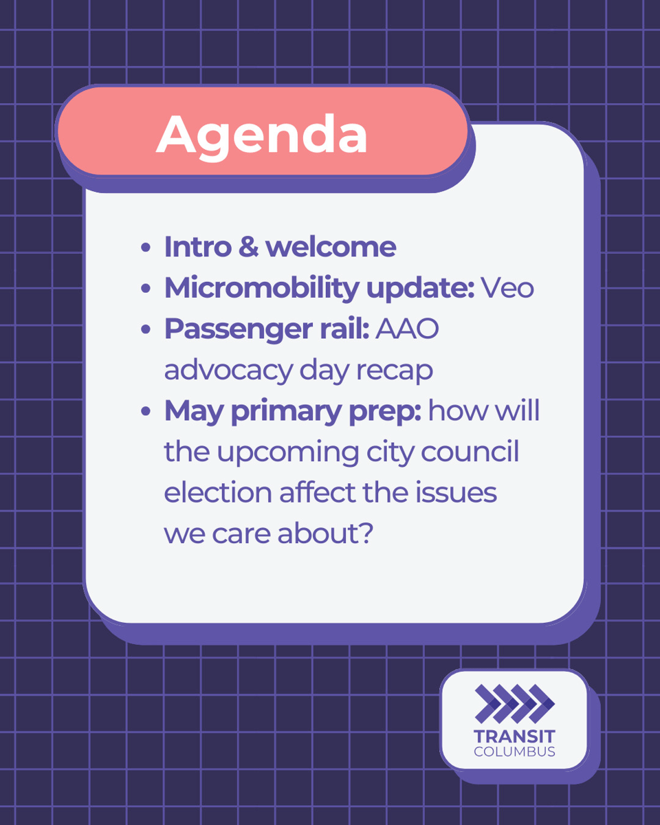 Agenda: Intro and welcome, micromobility update: Veo, Passenger Rail: AAO advocacy day recap, May primary prep: how will the upcoming city council election affect the issues we care about? Purple lined background with Transit Columbus logo in corner