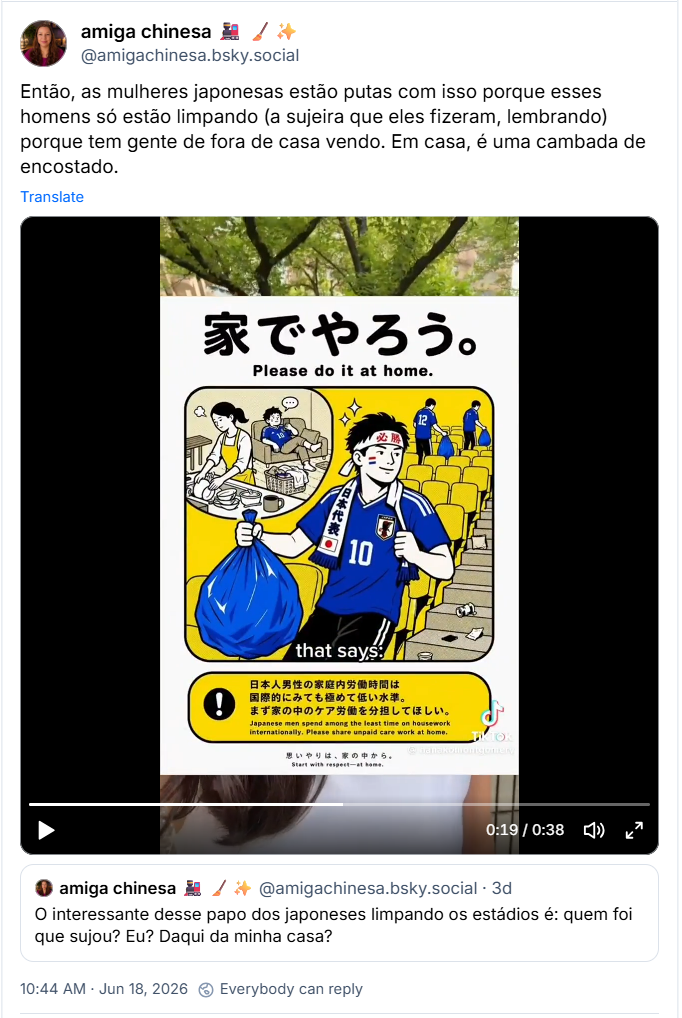 Post de amiga chinesa 🚂 🧹✨ (@amigachinesa.bsky.social): Então, as mulheres japonesas estão putas com isso porque esses homens só estão limpando (a sujeira que eles fizeram, lembrando) porque tem gente de fora de casa vendo. Em casa, é uma cambada de encostado. (Vídeo de Hanako Montgomery falando do questionamento que as mulheres japonesas fazem quando essas imagens de homems japoneses limpando os estádios surgem. Chegaram a fazer tirinhas dizendo "por favor, façam isso também em casa", parodiando os rótulos de "não tente isso em casa". O Japão está entre os países com a maior diferença de tempo entre o que as mulheres e os homens gastam fazenda tarefas domésticas. O vídeo é legendado em inglês.)