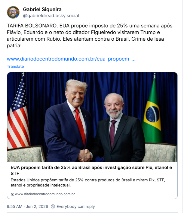 Post de Gabriel Siqueira (@gabrieldread.bsky.social): TARIFA BOLSONARO: EUA propõe imposto de 25% uma semana após Flávio, Eduardo e o neto do ditador Figueiredo visitarem Trump e articularem com Rubio. Eles atentam contra o Brasil. Crime de lesa patria! (Post contém link para a notícia: EUA propõem tarifa de 25% ao Brasil após investigação sobre Pix, etanol e STF)