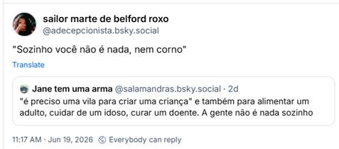 Post de sailor marte de belford roxo (‪@adecepcionista.bsky.social‬) :

"Sozinho você não é nada, nem corno"

Em citação ao post de Jane tem uma arma (‪@salamandras.bsky.social‬) :

"é preciso uma vila para criar uma criança" e também para alimentar um adulto, cuidar de um idoso, curar um doente. A gente não é nada sozinho