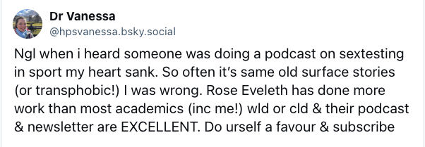A screenshot of a post from Dr. Vaness (@hpsvanessa.bsky.social) that says: "Ngl when i heard someone was doing a podcast on sex testing in sport my heart sank. So often it’s same old surface stories (or transphobic!). I was wrong. Rose Eveleth has done more work than most acadmeics (inc me!) wld or cld & her podcast & newsletter are EXCELLENT. Do urself a favour & subscribe"