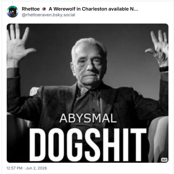 Post de Rhettoe 👁️ A Werewolf in Charleston available NOW (@rhettoeraven.bsky.social )

Contém imagem com a seguinte descrição:

Martin Scorsese “absolute cinema” meme except it says “abysmal dogshit”