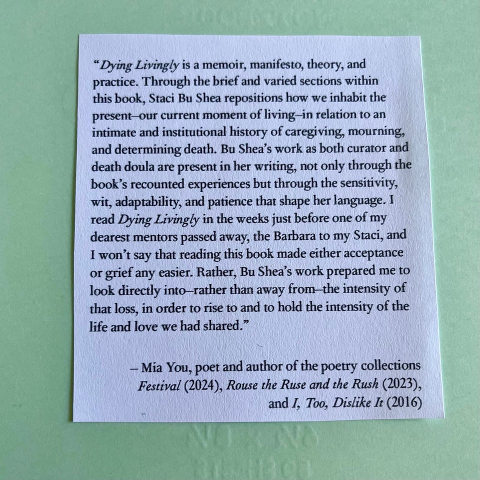 “Dying Livingly is a memoir, manifesto, theory, and practice. Through the brief and varied sections within this book, Staci Bu Shea repositions how we inhabit the present–our current moment of living–in relation to an intimate and institutional history of caregiving, mourning, and determining death. Bu Shea’s work as both curator and death doula are present in her writing, not only through the book’s recounted experiences but through the sensitivity, wit, adaptability, and patience that shape her language. I read Dying Livingly in the weeks just before one of my dearest mentors passed away, the Barbara to my Staci, and I won't say that reading this book made either acceptance or grief any easier. Rather, Bu Shea’s work prepared me to look directly into–rather than away from–the intensity of that loss, in order to rise to and to hold the intensity of the life and love we had shared.” – Mia You, author of the poetry collections Festival (2024), Rouse the Ruse and the Rush (2023), and I, Too, Dislike It (2016)