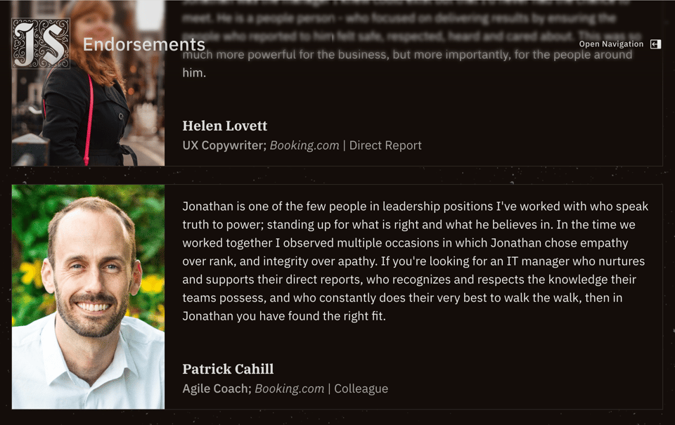 A screenshot of the Endorsements page of my website. The visible endorsement reads, " Jonathan is one of the few people in leadership positions I've worked with who speak truth to power; standing up for what is right and what he believes in. In the time we worked together I observed multiple occasions in which Jonathan chose empathy over rank, and integrity over apathy. If you're looking for an IT manager who nurtures and supports their direct reports, who recognizes and respects the knowledge their teams possess, and who constantly does their very best to walk the walk, then in Jonathan you have found the right fit." Given by  Patrick Cahill, Agile Coach, Booking.com Colleague