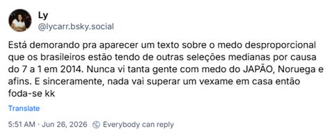 Post de Ly (‪@lycarr.bsky.social‬): Está demorando pra aparecer um texto sobre o medo desproporcional que os brasileiros estão tendo de outras seleções medianas por causa do 7 a 1 em 2014. Nunca vi tanta gente com medo do JAPÃO, Noruega e afins. E sinceramente, nada vai superar um vexame em casa então foda-se kk