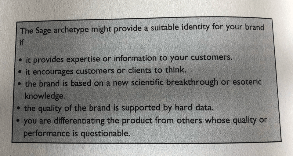 Photo of ann extract from The Hero and the Outlaw. It reads: “The Sage archetype might provide a suitable identity for your brand if: it provides expertise or information to your customers; it encourages customers or clients to think; the brand is based on a new scientific breakthrough or esoteric knowledge; the quality of the brand is supported by hard data; you are differentiating the product from others whose quality or performance is questionable.”