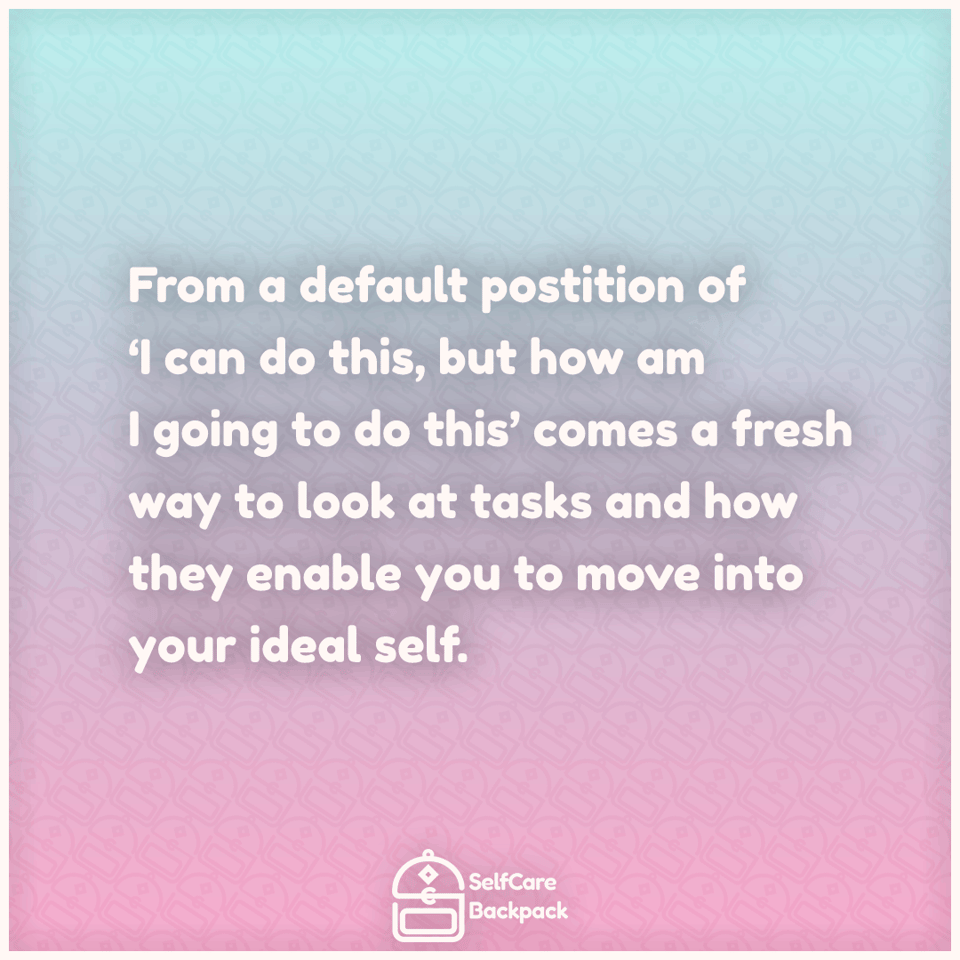 From a default position of ‘I can do this, but how am I going to do this’ comes a fresh way to look at tasks and how they enable you to move into your ideal self.