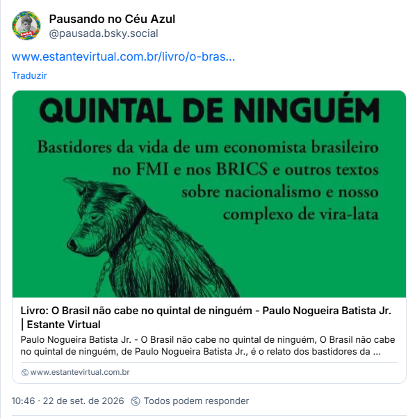 Post de Pausando no Céu Azul (@pausada.bsky.social):

Post contém link para livro: QUINTAL DE NINGUÉM
Bastidores da vida de um economista brasileiro
no FMI e nos BRICS e outros textos
sobre nacionalismo e nosso complexo de vira-lata
Livro: O Brasil não cabe no quintal de ninguém - Paulo Nogueira Batista Jr. Estante Virtual
Paulo Nogueira Batista Jr. - O Brasil não cabe no quintal de ninguém, O Brasil não cabe no quintal de ninguém, de Paulo Nogueira Batista Jr., é o relato dos bastidores da ...