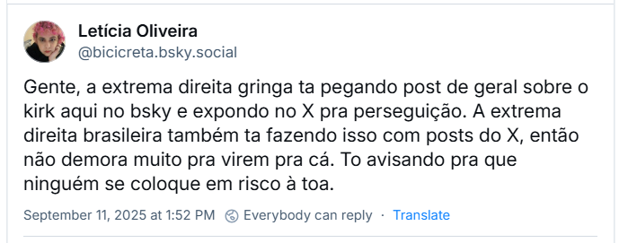 Post de Letícia Oliveira (‪@bicicreta.bsky.social‬) com o texto: Gente, a extrema direita gringa ta pegando post de geral sobre o kirk aqui no bsky e expondo no X pra perseguição. A extrema direita brasileira também ta fazendo isso com posts do X, então não demora muito pra virem pra cá. To avisando pra que ninguém se coloque em risco à toa.