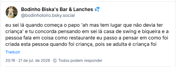 Post de Bodinho Biska's Bar & Lanches 💦 (@bodinholoiro.bsky.social): eu sei lá quando começa o papo 'ah mas tem lugar que não devia ter criança' e tu concorda pensando em sei lá casa de swing e biqueira e a pessoa fala em coisa como restaurante eu passo a pensar em como foi criada esta pessoa quando foi criança, pois se adulta é criança foi