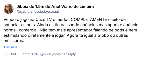 Post de Jiboia de 1.5m do Anel Viário de Limeira (@gabibianco.bsky.social): Vendo o jogo na Caze TV e mudou COMPLETAMENTE o jeito de anunciar as bets. Ainda estão passando anúncios mas agora é anúncio normal, comercial. Não tem mais apresentador falando de odds e nem estimulando diretamente a jogar. Agora tá igual a Globo ou outras emissoras.