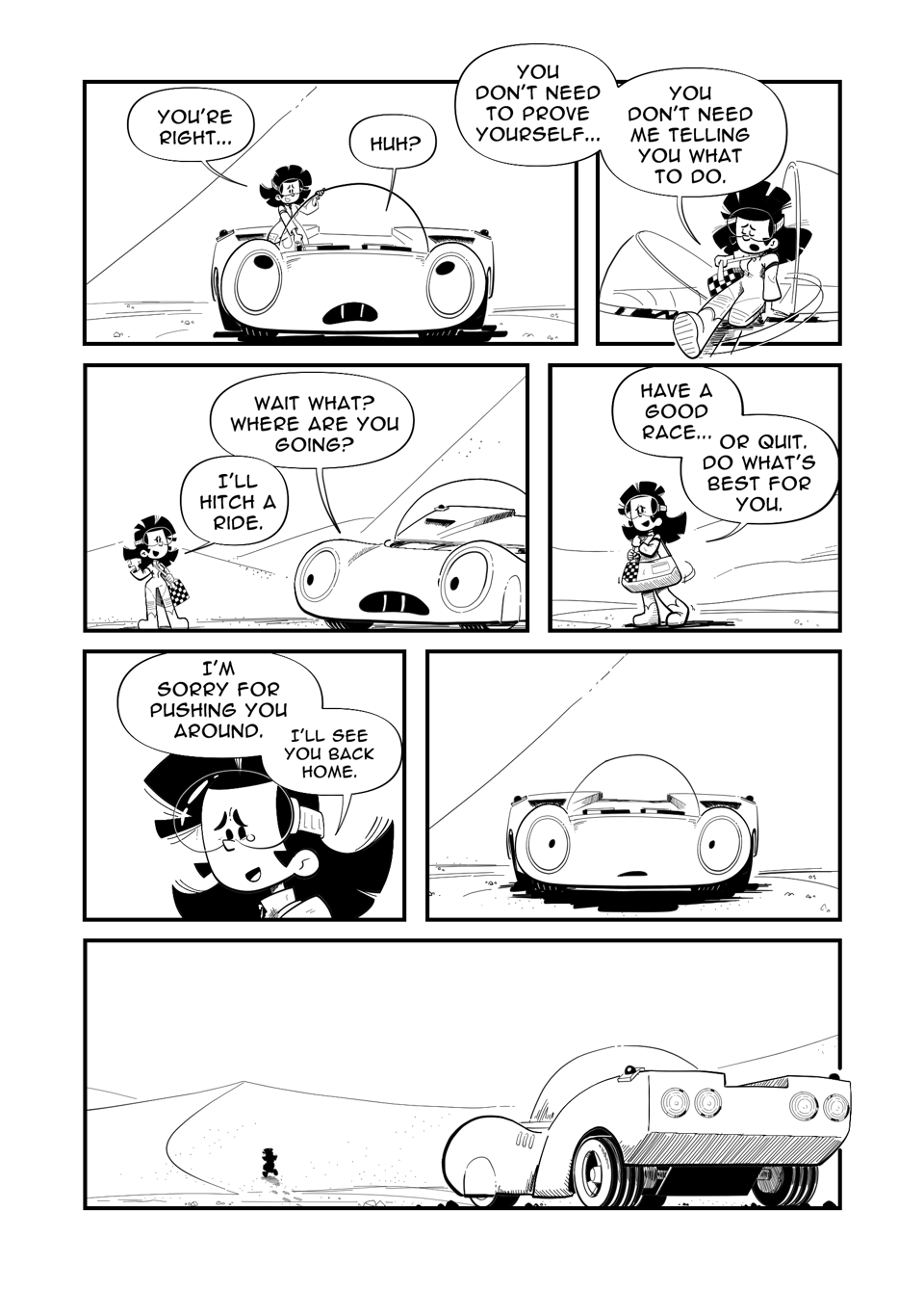 Worldracers Egypt Pg 10, Panel 1, Tess climbs out of the Racecar's bubble, "You're right." Racecar confused, "Huh?" Tess, "You don't need to prove yourself..." Panel 2, Tess swings their legs over the edge. "You don't need me telling you what to do." Panel 3, Racecar turning to Tess, "Wait what? Where are you going?" Tess gestures with her thumb, "I'll hitch a ride." Panel 4, Tess turning to leave, looking back at Racecar, "Have a good race... Or quit. Do what's best for you." Panel 5, Close up of Tess, a little tear in her eye. "I'm sorry for pushing you around. I'll see you back home." Panel 6, a stunned Racecar standing alone. Panel 7, A back view of Racecar watching a silhouetted Tess walk over the sand dune. 