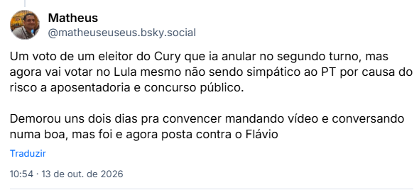 Post de Matheus (@matheuseuseus.bsky.social): Um voto de um eleitor do Cury que ia anular no segundo turno, mas agora vai votar no Lula mesmo não sendo simpático ao PT por causa do risco a aposentadoria e concurso público.
Demorou uns dois dias pra convencer mandando vídeo e conversando numa boa, mas foi e agora posta contra o Flávio