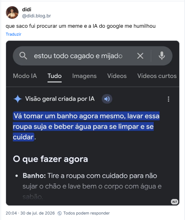 Post de didi (@didi.blog.br): que saco fui procurar um meme e a IA do google me humilhou
(Captura de tela de pesquisa google para "estou todo cagado e mijado". Resposta de Visão geral criada por IA: "Vá tomar um banho agora mesmo, lavar essa roupa suja e beber água para se limpar e se cuidar. O que fazer agora: Banho: Tire a roupa com cuidado para não sujar o chão e lave bem o corpo com água e sabão.")