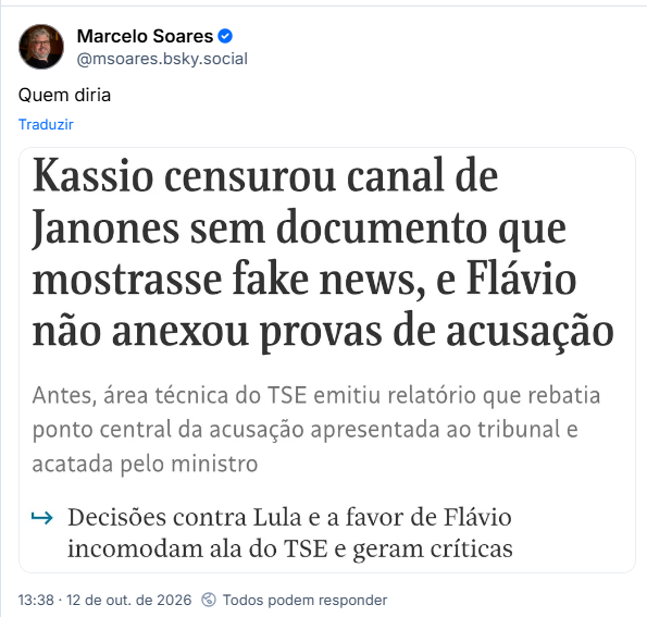 Post de Marcelo Soares (@msoares.bsky.social): Quem diria
Post contém captura de tela com o texto: Kassio censurou canal de Janones sem documento que mostrasse fake news, e Flávio não anexou provas de acusação
Antes, área técnica do TSE emitiu relatório que rebatia ponto central da acusação apresentada ao tribunal e acatada pelo ministro
→ Decisões contra Lula e a favor de Flávio incomodam ala do TSE e geram críticas