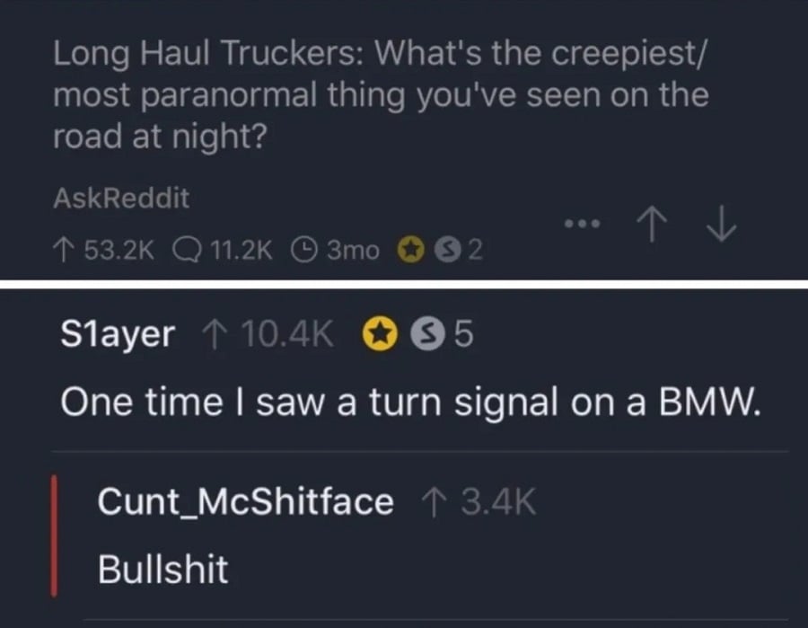 AskReddit: "Long Haul Truckers: what's the creepiest/most paranormal thing you've seen on the road at night?" / S1ayer: "One time I saw a turn signal on a BMW." / Cunt_McShitface: "Bullshit"