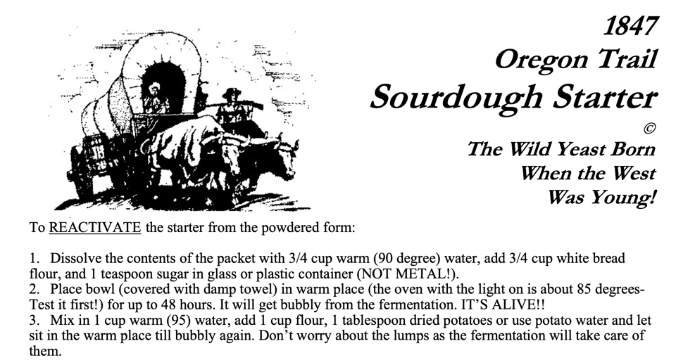 A black and white picture of an covered wagon, with the accompanying text: " 1847 Oregon Trail Sourdough Starter The Wild Yeast Born When the West Was Young! To REACTIVATE the starter from the powdered form: 1. Dissolve the contents of the packet with 3/4 cup warm (90 degree) water, add 3/4 cup white bread flour, and 1 teaspoon sugar in glass or plastic container (NOT METAL!). 2. Place bowl (covered with damp towel) in warm place (the oven with the light on is about 85 degrees-Test it first!) for up to 48 hours. It will get bubbly from the fermentation. IT'S ALIVE!! 3. Mix in 1 cup warm (95) water, add 1 cup flour, 1 tablespoon dried potatoes or use potato water and let sit in the warm place till bubbly again. Don't worry about the lumps as the fermentation will take care of them. "