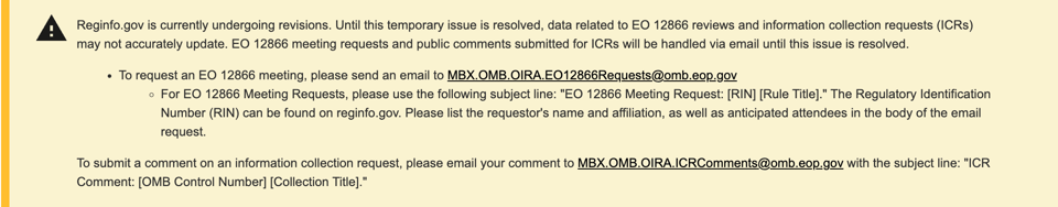 Reginfo.gov is currently undergoing revisions. Until this temporary issue is resolved, data related to EO 12866 reviews and information collection requests (ICRs) may not accurately update. EO 12866 meeting requests and public comments submitted for ICRs will be handled via email until this issue is resolved.   To request an EO 12866 meeting, please send an email to MBX.OMB.OIRA.EO12866Requests@omb.eop.gov For EO 12866 Meeting Requests, please use the following subject line: "EO 12866 Meeting Request: [RIN] [Rule Title]." The Regulatory Identification Number (RIN) can be found on reginfo.gov. Please list the requestor's name and affiliation, as well as anticipated attendees in the body of the email request. To submit a comment on an information collection request, please email your comment to MBX.OMB.OIRA.ICRComments@omb.eop.gov with the subject line: "ICR Comment: [OMB Control Number] [Collection Title]."