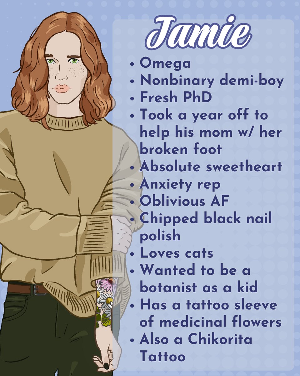 This graphic shows Jamie's character art with a list of bullets. Jamie is white with bright green eyes and copper shoulder-length hair. He ears a chunky tan sweater and dark green jeans. His shy pose pulls up the sleeve of his sweater, showing a floral sleeve tattoo. He has dark nail polish. The text reads: Omega • Nonbinary demi-boy • Fresh PhD • Took a year off to help his mom w/ her broken foot • Absolute sweetheart • Anxiety rep • Oblivious AF • Chipped black nail polish Loves cats • Wanted to be a botanist as a kid • Has a tattoo sleeve of medicinal flowers • Also a Chikorita
