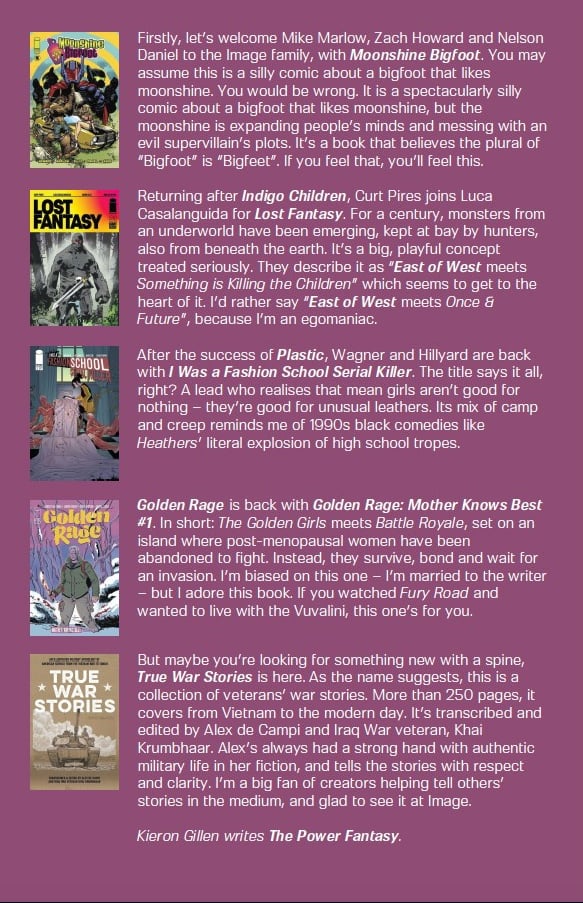 Firstly, let’s welcome Mike Marlow, Zach Howard and Nelson Daniel to the Image family, with Moonshine Bigfoot. You may assume this is a silly comic about a bigfoot that likes moonshine. You would be wrong. It is a spectacularly silly comic about a bigfoot that likes moonshine, but the moonshine is expanding people’s minds and messing with an evil supervillain’s plots. It’s a book that believes the plural of “Bigfoot” is “Bigfeet”.  Returning after Indigo Children, Curt Pires joins Luca Casalanguida for Lost Fantasy. For a century, monsters from an underworld have been emerging, kept at bay by hunters, also from beneath the earth. It’s a big, playful concept treated seriously. They describe it as “East of West meets Something is Killing the Children” which seems to get to the heart of it. I’d rather say “East of West meets Once & Future”, because I’m an egomaniac. After the success of Plastic, Wagner and Hillyard are back with I Was a Fashion School Serial Killer. The title says it all, right? A lead who realises that mean girls aren’t good for nothing – they’re good for unusual leathers. Its mix of camp and creep reminds me of 1990s black comedies like Heathers’ literal explosion of high school tropes. Golden Rage is back with Golden Rage: Mother Knows Best #1. In short: The Golden Girls meets Battle Royale, set on an island where post-menopausal women have been abandoned to fight. Instead, they survive, bond and wait for an invasion. I’m biased on this one  but I adore this book. If you watched Fury Road and wanted to live with the Vuvalini... True War Stories, as the name suggests, is a collection of veterans’ war stories. More than 250 pages, it covers from Vietnam to the modern day. It’s transcribed and edited by Alex de Campi and Iraq War veteran, Khai Krumbhaar. Alex’s always had a strong hand with authentic military life in her fiction, and tells the stories with respect and clarity. I’m a fan of creators helping tell others’ stories in the medium.