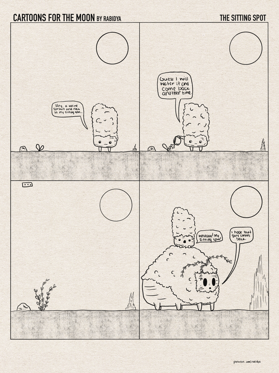 Four comic panel called cartoons for the moon by rabidya. This volume is called the sitting spot. Panel 1: a moss covered rock guy sees a rock and a plant sprout in his sitting spot. He says, “Hey, a weird sprout and rock in my sitting spot…” panel 2: the moss covered rock is watering the sprout and says, “Guess I will water it and come back another time.” Panel three: shows the sprout and rock slightly bigger. Panel 4: a huge moss covered rock is standing in the spot where the sprout and rock were. He says, “I hope that guy comes back.” The smaller moss covered rock from the earlier panels is sitting on top of the big rock in awe and says, “Whoaaa! My sitting spot!”