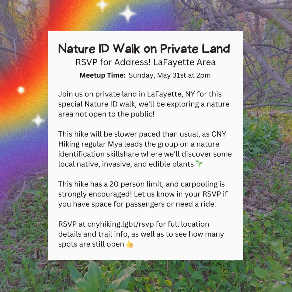 Nature ID Walk on Private Land.<br/>RSVP for Address! LaFayette Area.<br/>Meetup Time: Sunday, May 31st at 2pm.<br/>Join us on private land in LaFayette, NY for this special Nature ID walk, we'll be exploring a nature area not open to the public!<br/>This hike will be slower paced than usual, as CNY Hiking regular Mya leads the group on a nature identification skillshare where we'll discover some local native, invasive, and edible plants.<br/>This hike has a 20 person limit, and carpooling is strongly encouraged! Let us know in your RSVP if you have space for passengers or need a ride.<br/>RSVP at cnyhiking.lgbt/rsvp for full location details and trail info, as well as to see how many spots are still open.