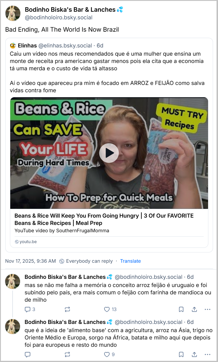 Sequência de 3 posts de Bodinho Biska's Bar & Lanches💦 (‪@bodinholoiro.bsky.social‬), citando o post de Elinhas e dizendo: Bad Ending, All The World Is Now Brazil mas se não me falha a memória o conceito arroz feijão é uruguaio e foi subindo pelo país, era mais comum o feijão com farinha de mandioca ou de milho que é a ideia de 'alimento base' com a agricultura, arroz na Ásia, trigo no Oriente Médio e Europa, sorgo na África, batata e milho aqui que depois foi para europeus e resto do mundo
