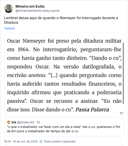 Post de Mineiro em Exílio (@mineiroemexilio.bsky.social): Lembrei dessa aqui de quando o Niemayer foi interrogado durante a Ditadura

Post contém captura de tela com a descrição: Print de uma página da internet. O texto diz o seguinte: “Oscar Niemeyer foi preso pela ditadura militar em 1964. No interrogatório, perguntaram-lhe como havia ganho tanto dinheiro. "Dando o cu", respondeu Oscar. Na versão datilografada, o escrivão anotou: "[...] quando perguntado como havia auferido tantos resultados financeiros, o inquirido afirmou que praticando a pederastia passiva". Oscar se recusou a assinar. "Eu não disse isso. Disse dando o cu".

Citando post de bia (@pniew.ski): "o que o trabalhador vai fazer com um dia a mais" dar o cu. queremos o fim da 6x1 para o trabalhador ter tempo de dar o cu.
