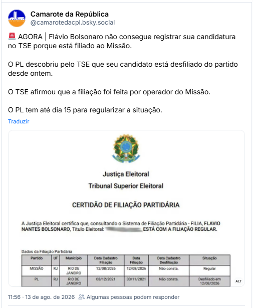 Post de Camarote da República (@camarotedacpi.bsky.social): 🚨 AGORA | Flávio Bolsonaro não consegue registrar sua candidatura no TSE porque está filiado ao Missão.

O PL descobriu pelo TSE que seu candidato está desfiliado do partido desde ontem.

O TSE afirmou que a filiação foi feita por operador do Missão.

O PL tem até dia 15 para regularizar a situação.

(post contém imagem com a descrição: Transcrição do documento Certidão de Filiação Partidária: Justiça Eleitoral, Tribunal Superior Eleitoral. Certidão de Filiação Partidária. A Justiça Eleitoral certifica que, consultando o Sistema de Filiação Partidária - FILIA, Flavio Nantes Bolsonaro, com número de Título Eleitoral ocultado, está com a filiação regular. Tabela com os dados da filiação partidária: Primeira linha: Partido MISSÃO, UF RJ, Município Rio de Janeiro, Data de Cadastro da Filiação 12/08/2026, Data de Filiação 12/08/2026, Data de Cadastro da Desfiliação Não consta, Situação Regular. Segunda linha: Partido PL, UF RJ, Município Rio de Janeiro, Data de Cadastro da Filiação 08/12/2021, Data de Filiação 30/11/2021, Data de Cadastro da Desfiliação Não consta, Situação Desfiliado em 12/08/2026.
