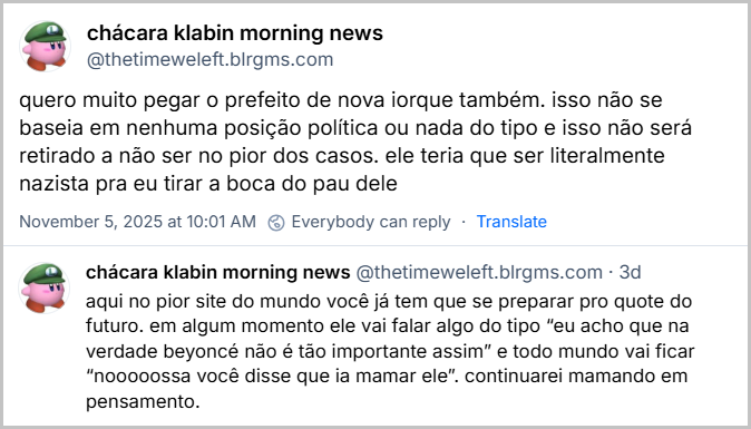 posts de chácara klabin morning news (@thetimeweleft.blrgms.com) com o texto: quero muito pegar o prefeito de nova iorque também. isso não se baseia em nenhuma posição política ou nada do tipo e isso não será retirado a não ser no pior dos casos. ele teria que ser literalmente nazista pra eu tirar a boca do pau dele. aqui no pior site do mundo você já tem que se preparar pro quote do futuro. em algum momento ele vai falar algo do tipo “eu acho que na verdade beyoncé não é tão importante assim” e todo mundo vai ficar “nooooossa você disse que ia mamar ele”. continuarei mamando em pensamento.