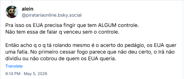 Post de alein (‪@piratariaonline.bsky.social‬): Pra isso os EUA precisa fingir que tem ALGUM controle. Não tem essa de falar q venceu sem o controle. Então acho q o q tá rolando mesmo é o acerto do pedágio, os EUA quer uma fatia. No primeiro cessar fogo parece que não deu certo, o Irã não dividiu ou não cobrou de quem os EUA queria.