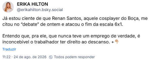 Post de ERIKA HILTON (@erikahilton.bsky.social): Já estou ciente de que Renan Santos, aquele cosplayer do Boça, me citou no “debate” de ontem e atacou o fim da escala 6x1.
Entendo que, pra ele, que nunca teve um emprego de verdade, é inconcebível o trabalhador ter direito ao descanso. +👇🏽