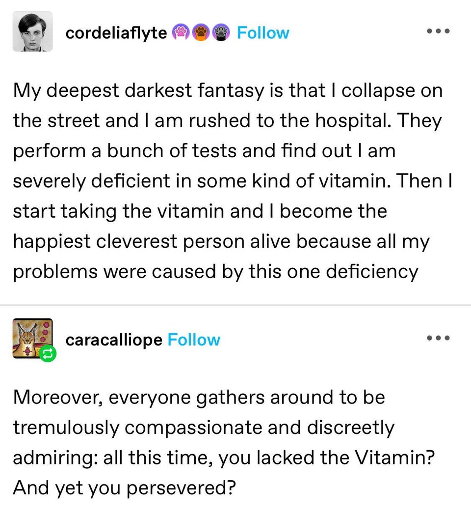 Original tumblr post by cordeliaflyte: My deepest darkest fantasy is that I collapse on the street and I am rushed to the hospital. They perform a bunch of tests and find out I am severly deficient in some kind of vitamin. Then I start taking the vitamin and I become the happiest cleverest person alive because all my problems were caused by this one deficiency. Follow up tumblr post by caracalliope: Moreover, everyone gathers around to be tremulously compassionate and discreetly adrming: all this time, you lacked the Vitamin? And yet you perservered?