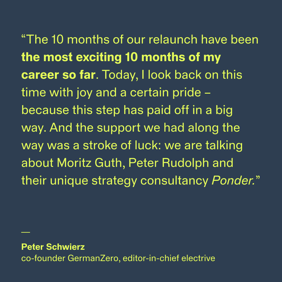 “The 10 months of our relaunch have been the most exciting 10 months of my career so far. Today, I look back on this time with joy and a certain pride – because this step has paid off in a big way. And the support we had along the way was a stroke of luck: we are talking about Moritz Guth, Peter Rudolph and their unique strategy consultancy Ponder.”