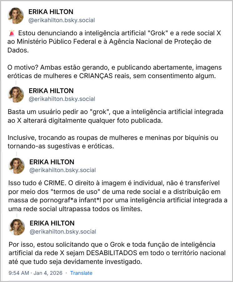 Sequência de posts de ERIKA HILTON (@erikahilton.bsky.social) com o texto:  Estou denunciando a inteligência artificial "Grok" e a rede social X ao Ministério Público Federal e à Agência Nacional de Proteção de Dados. O motivo? Ambas estão gerando, e publicando abertamente, imagens eróticas de mulheres e CRIANÇAS reais, sem consentimento algum. Basta um usuário pedir ao "grok", que a inteligência artificial integrada ao X alterará digitalmente qualquer foto publicada. Inclusive, trocando as roupas de mulheres e meninas por biquínis ou tornando-as sugestivas e eróticas. Isso tudo é CRIME. O direito à imagem é individual, não é transferível por meio dos "termos de uso" de uma rede social e a distribuição em massa de pornograf*a infant*I por uma inteligência artificial integrada a uma rede social ultrapassa todos os limites. Por isso, estou solicitando que o Grok e toda função de inteligência artificial da rede X sejam DESABILITADOS em todo o território nacional até que tudo seja devidamente investigado. Jan 4, 2026