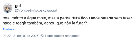 Post de gui (@trompetinho.bsky.social): total mérito à água mole, mas a pedra dura ficou anos parada sem fazer nada e reagir também, achou que não ia furar?
