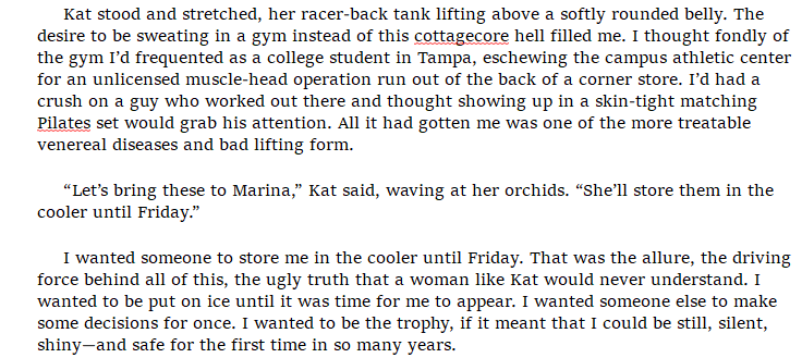 screencap of text from The Kill reading: "Kat stood and stretched, her racer-back tank lifting above a softly rounded belly. The desire to be sweating in a gym instead of this cottagecore hell filled me. I thought fondly of the gym I’d frequented as a college student in Tampa, eschewing the campus athletic center for an unlicensed muscle-head operation run out of the back of a corner store. I’d had a crush on a guy who worked out there and thought showing up in a skin-tight matching Pilates set would grab his attention. All it had gotten me was one of the more treatable venereal diseases and bad lifting form.  “Let’s bring these to Marina,” Kat said, waving at her orchids. “She’ll store them in the cooler until Friday.”  I wanted someone to store me in the cooler until Friday. That was the allure, the driving force behind all of this, the ugly truth that a woman like Kat would never understand. I wanted to be put on ice until it was time for me to appear. I wanted someone else to make some decisions for once. I wanted to be the trophy, if it meant that I could be still, silent, shiny—and safe for the first time in so many years."